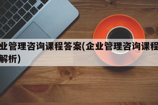 企业管理咨询课程答案(企业管理咨询课程答案解析)